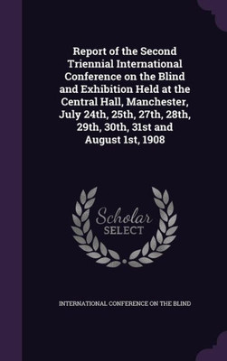 Report of the Second Triennial International Conference on the Blind and Exhibition Held at the Central Hall, Manchester, July 24th, 25th, 27th, 28th, 29th, 30th, 31st and August 1st, 1908