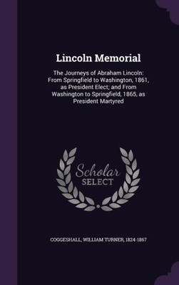 Lincoln Memorial: The Journeys of Abraham Lincoln: From Springfield to Washington, 1861, as President Elect; and From Washington to Springfield, 1865, as President Martyred