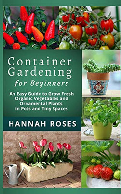 CONTAINER GARDENING for Beginners: An Easy Guide to Grow Fresh Organic Vegetables and Ornamental Plants in Pots and Tiny Spaces - 9781801648899