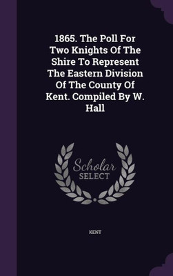 1865. The Poll For Two Knights Of The Shire To Represent The Eastern Division Of The County Of Kent. Compiled By W. Hall