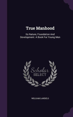 True Manhood: Its Nature, Foundation And Development. A Book For Young Men