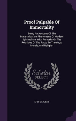 Proof Palpable Of Immortality: Being An Account Of The Materialization Phenomena Of Modern Spiritualism, With Remarks On The Relations Of The Facts To Theology, Morals, And Religion