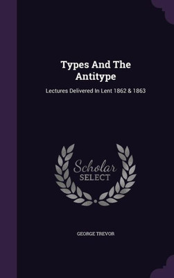 Types And The Antitype: Lectures Delivered In Lent 1862 & 1863