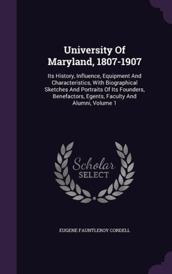 University Of Maryland, 1807-1907: Its History, Influence, Equipment And Characteristics, With Biographical Sketches And Portraits Of Its Founders, Benefactors, Egents, Faculty And Alumni, Volume 1