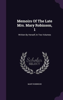 Memoirs Of The Late Mrs. Mary Robinson, 1: Written By Herself, In Two Volumes