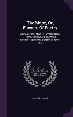 The Muse, Or, Flowers Of Poetry: A Choice Collection Of Favorite Odes, Poems, Songs, Elegies, Dirges, Epitaphs, Epigrams, Elegant Extracts, Etc