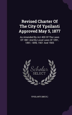 Revised Charter Of The City Of Ypsilanti Approved May 5, 1877: As Amended By Act 400 Of The Laws Of 1881 And By Local Laws Of 1891, 1897, 1899, 1901 And 1905