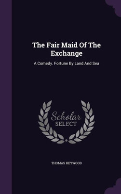 The Fair Maid Of The Exchange: A Comedy. Fortune By Land And Sea