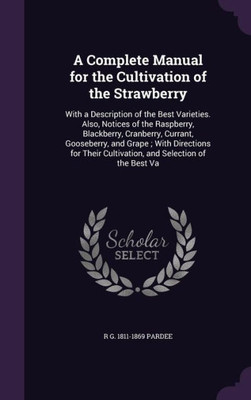 A Complete Manual for the Cultivation of the Strawberry: With a Description of the Best Varieties. Also, Notices of the Raspberry, Blackberry, ... Cultivation, and Selection of the Best Va