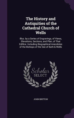 The History and Antiquities of the Cathedral Church of Wells: Illus. by a Series of Engravings, of Views, Elevations, Sections, and Plan, of That ... of the Bishops of the See of Bath & Wells