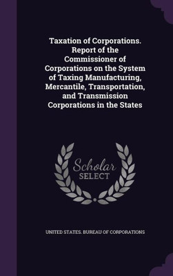Taxation of Corporations. Report of the Commissioner of Corporations on the System of Taxing Manufacturing, Mercantile, Transportation, and Transmission Corporations in the States