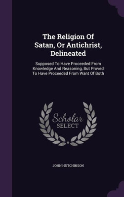 The Religion Of Satan, Or Antichrist, Delineated: Supposed To Have Proceeded From Knowledge And Reasoning, But Proved To Have Proceeded From Want Of Both