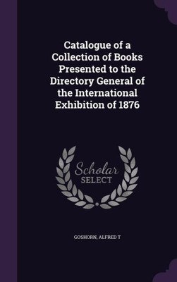 Catalogue of a Collection of Books Presented to the Directory General of the International Exhibition of 1876