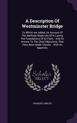 A Description Of Westminster Bridge: To Which Are Added, An Account Of The Methods Made Use Of In Laying The Foundations Of Its Piers. : And An Answer ... Have Been Made Thereto. : With An Appendix,