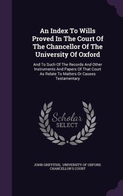An Index To Wills Proved In The Court Of The Chancellor Of The University Of Oxford: And To Such Of The Records And Other Instruments And Papers Of ... As Relate To Matters Or Causes Testamentary