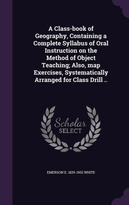 A Class-book of Geography, Containing a Complete Syllabus of Oral Instruction on the Method of Object Teaching; Also, map Exercises, Systematically Arranged for Class Drill ..