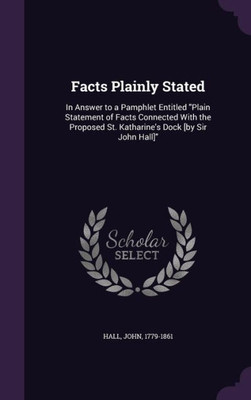 Facts Plainly Stated: In Answer to a Pamphlet Entitled "Plain Statement of Facts Connected With the Proposed St. Katharine's Dock [by Sir John Hall]"