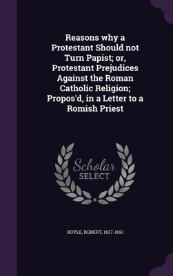 Reasons why a Protestant Should not Turn Papist; or, Protestant Prejudices Against the Roman Catholic Religion; Propos'd, in a Letter to a Romish Priest