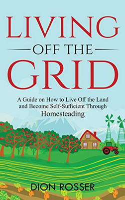 Living off The Grid: A Guide on How to Live Off the Land and Become Self-Sufficient Through Homesteading