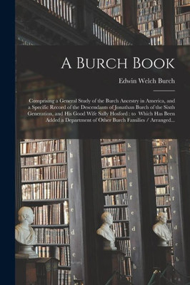 A Burch Book: Comprising a General Study of the Burch Ancestry in America, and a Specific Record of the Descendants of Jonathan Burch of the Sixth ... Has Been Added a Department of Other Burch...