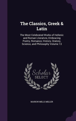 The Classics, Greek & Latin: The Most Celebrated Works of Hellenic and Roman Literatvre, Embracing Poetry, Romance, History, Oratory, Science, and Philosophy Volume 13