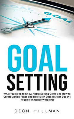 Goal Setting: What You Need to Know About Setting Goals and How to Create Action Plans and Habits for Success that Don't Require Immense Willpower