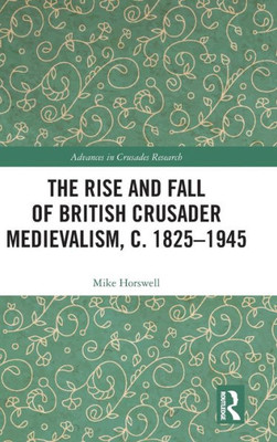 The Rise and Fall of British Crusader Medievalism, c.1825û1945 (Advances in Crusades Research)