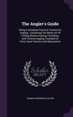 The Angler's Guide: Being A Complete Practical Treatise On Angling : Containing The Whole Art Of Trolling, Bottom-fishing, Fly-fishing, And ... On Forty Years' Practice And Observation