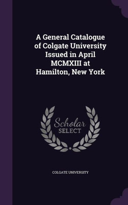 A General Catalogue of Colgate University Issued in April MCMXIII at Hamilton, New York