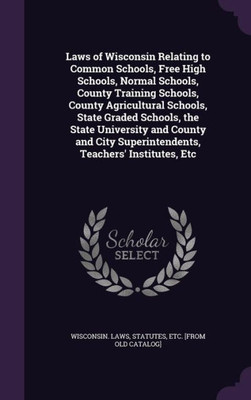 Laws of Wisconsin Relating to Common Schools, Free High Schools, Normal Schools, County Training Schools, County Agricultural Schools, State Graded ... Superintendents, Teachers' Institutes, Etc