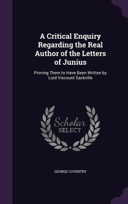 A Critical Enquiry Regarding the Real Author of the Letters of Junius: Proving Them to Have Been Written by Lord Viscount Sackville