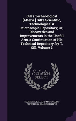 Gill's Technological [Afterw.] Gill's Scientific, Technological & Microscopic Repository; Or, Discoveries and Improvements in the Useful Arts, a ... Technical Repository, by T. Gill, Volume 3