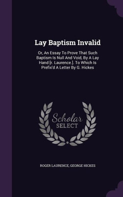 Lay Baptism Invalid: Or, An Essay To Prove That Such Baptism Is Null And Void, By A Lay Hand [r. Laurence.]. To Which Is Prefix'd A Letter By G. Hickes