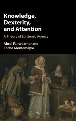 Knowledge, Dexterity, and Attention: A Theory of Epistemic Agency