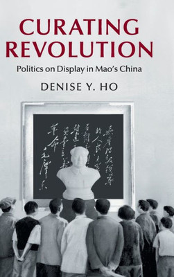 Curating Revolution: Politics on Display in Mao's China (Cambridge Studies in the History of the People's Republic of China)