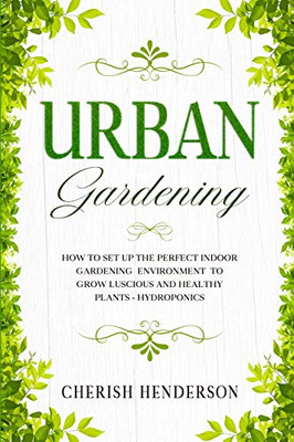 Urban Gardening: How To Set Up The Perfect Indoor Gardening Environment To Grow Luscious and Healthy Plants - Hydroponics