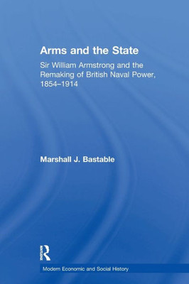 Arms and the State: Sir William Armstrong and the Remaking of British Naval Power, 1854û1914 (Modern Economic and Social History)