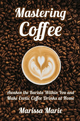 Mastering Coffee: Awaken the Barista Within You and Make Exotic Coffee Drinks at Home (A Beginner's Guide to Coffee)