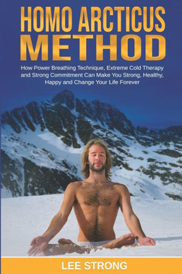 Homo Arcticus Method: How Power Breathing Technique, Extreme Cold Therapy and Strong Commitment Can Make You Strong, Healthy, Happy and Change Your Life Forever (Personal Growth Book)