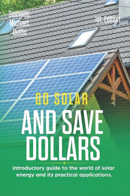 GO SOLAR AND SAVE DOLLARS 1ST EDITION: Introductory guide to the world of solar energy and its practical applications.