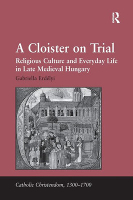 A Cloister on Trial: Religious Culture and Everyday Life in Late Medieval Hungary (Catholic Christendom, 1300-1700)