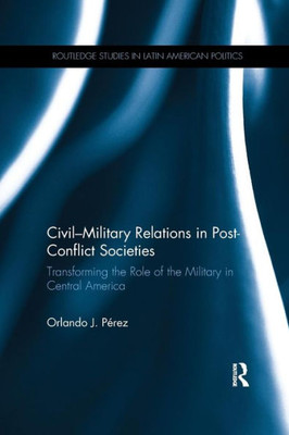 Civil-Military Relations in Post-Conflict Societies: Transforming the Role of the Military in Central America (Routledge Studies in Latin American Politics)