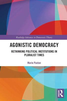 Agonistic Democracy: Rethinking Political Institutions in Pluralist Times (Routledge Advances in Democratic Theory)