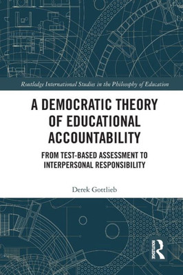 A Democratic Theory of Educational Accountability: From Test-Based Assessment to Interpersonal Responsibility (Routledge International Studies in the Philosophy of Education)