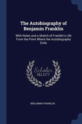 The Autobiography of Benjamin Franklin: With Notes and a Sketch of Franklin's Life From the Point Where the Autobiography Ends