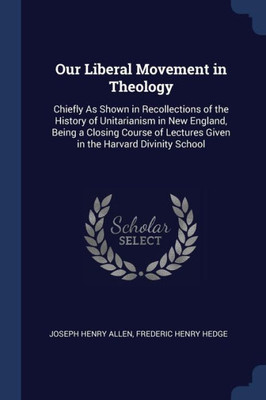 Our Liberal Movement in Theology: Chiefly As Shown in Recollections of the History of Unitarianism in New England, Being a Closing Course of Lectures Given in the Harvard Divinity School