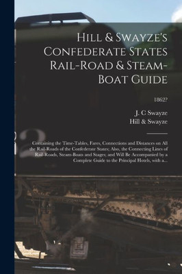 Hill & Swayze's Confederate States Rail-road & Steam-boat Guide: Containing the Time-tables, Fares, Connections and Distances on All the Rail-roads of ... Steam-boats and Stages; and Will...; 1862?