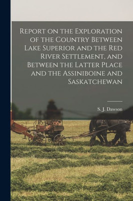 Report on the Exploration of the Country Between Lake Superior and the Red River Settlement, and Between the Latter Place and the Assiniboine and Saskatchewan [microform]