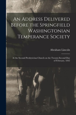 An Address Delivered Before the Springfield Washingtonian Temperance Society: at the Second Presbyterian Church on the Twenty-second Day of February, 1842