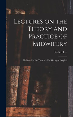 Lectures on the Theory and Practice of Midwifery: Delivered in the Theatre of St. George's Hospital
